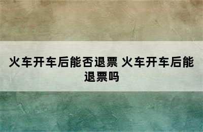 火车开车后能否退票 火车开车后能退票吗